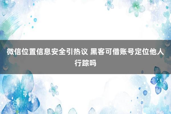 微信位置信息安全引热议 黑客可借账号定位他人行踪吗