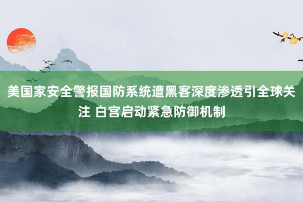 美国家安全警报国防系统遭黑客深度渗透引全球关注 白宫启动紧急防御机制