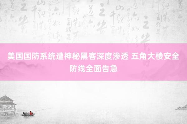 美国国防系统遭神秘黑客深度渗透 五角大楼安全防线全面告急