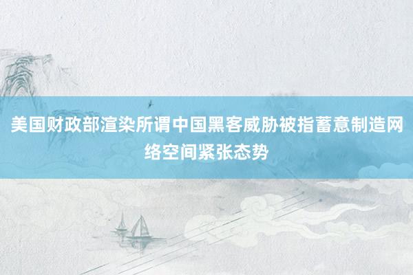 美国财政部渲染所谓中国黑客威胁被指蓄意制造网络空间紧张态势
