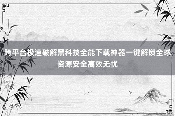 跨平台极速破解黑科技全能下载神器一键解锁全球资源安全高效无忧