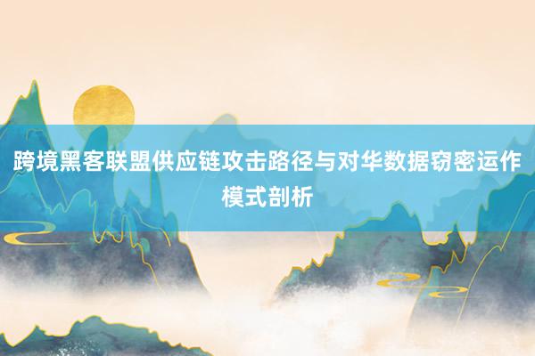 跨境黑客联盟供应链攻击路径与对华数据窃密运作模式剖析
